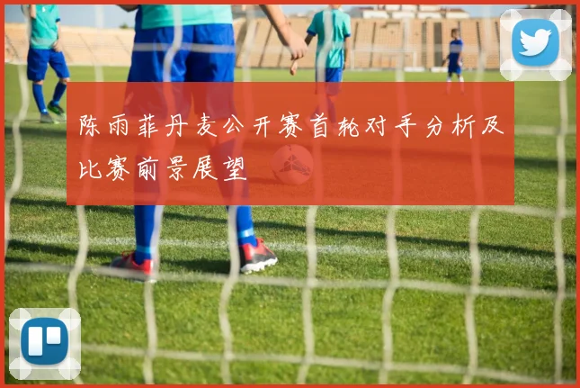 陈雨菲丹麦公开赛首轮对手分析及比赛前景展望