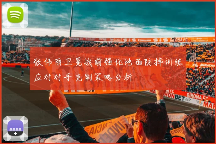 张伟丽卫冕战前强化地面防摔训练应对对手克制策略分析