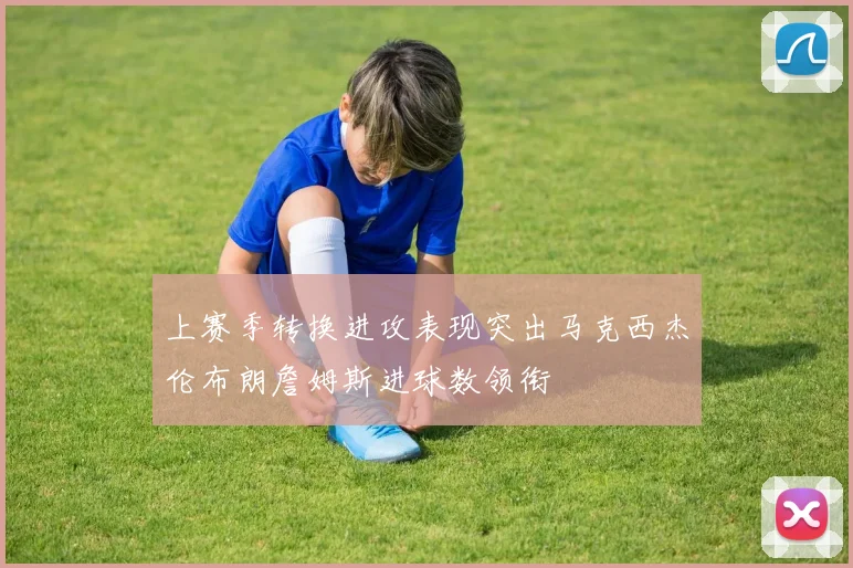 上赛季转换进攻表现突出马克西杰伦布朗詹姆斯进球数领衔