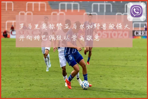 罗马里奥称赞亚马尔如野兽般强大并向姆巴佩致以崇高敬意