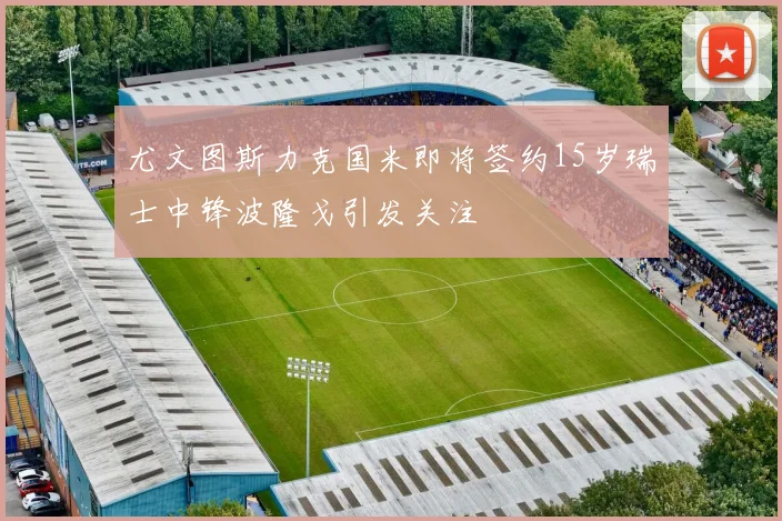 尤文图斯力克国米即将签约15岁瑞士中锋波隆戈引发关注