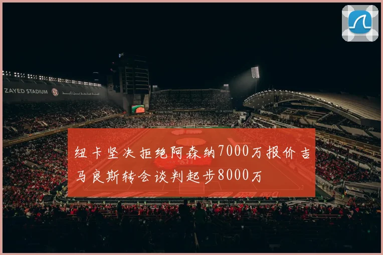 纽卡坚决拒绝阿森纳7000万报价吉马良斯转会谈判起步8000万