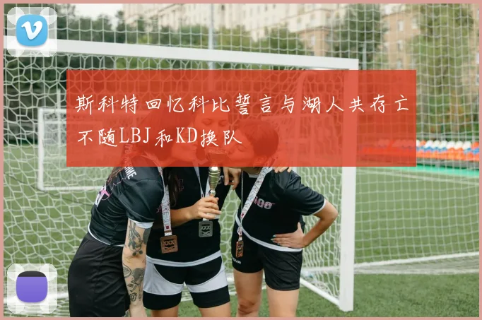 斯科特回忆科比誓言与湖人共存亡不随LBJ和KD换队